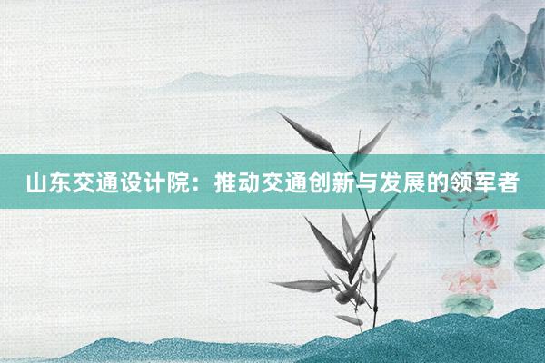 山东交通设计院：推动交通创新与发展的领军者